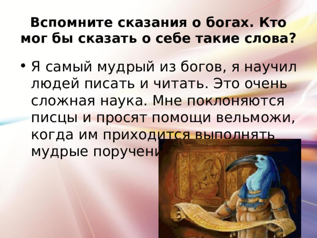 Вспомните сказания о богах. Кто мог бы сказать о себе такие слова? Я самый мудрый из богов, я научил людей писать и читать. Это очень сложная наука. Мне поклоняются писцы и просят помощи вельможи, когда им приходится выполнять мудрые поручения фараона 