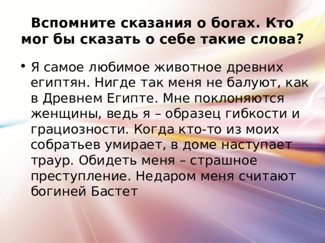 Вспомните сказания о богах. Кто мог бы сказать о себе такие слова? Я самое любимое животное древних египтян. Нигде так меня не балуют, как в Древнем Египте. Мне поклоняются женщины, ведь я – образец гибкости и грациозности. Когда кто-то из моих собратьев умирает, в доме наступает траур. Обидеть меня – страшное преступление. Недаром меня считают богиней Бастет 