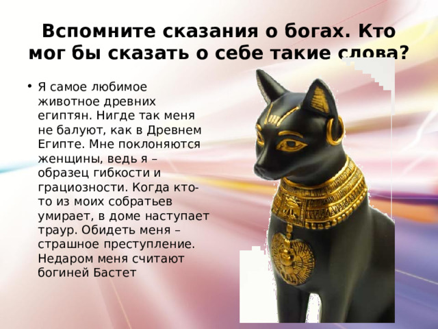 Вспомните сказания о богах. Кто мог бы сказать о себе такие слова? Я самое любимое животное древних египтян. Нигде так меня не балуют, как в Древнем Египте. Мне поклоняются женщины, ведь я – образец гибкости и грациозности. Когда кто-то из моих собратьев умирает, в доме наступает траур. Обидеть меня – страшное преступление. Недаром меня считают богиней Бастет 