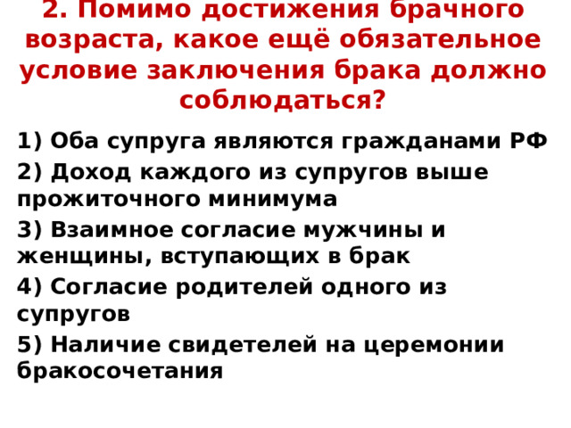 2. Помимо достижения брачного возраста, какое ещё обязательное условие заключения брака должно соблюдаться? 1) Оба супруга являются гражданами РФ 2) Доход каждого из супругов выше прожиточного минимума 3) Взаимное согласие мужчины и женщины, вступающих в брак 4) Согласие родителей одного из супругов 5) Наличие свидетелей на церемонии бракосочетания 