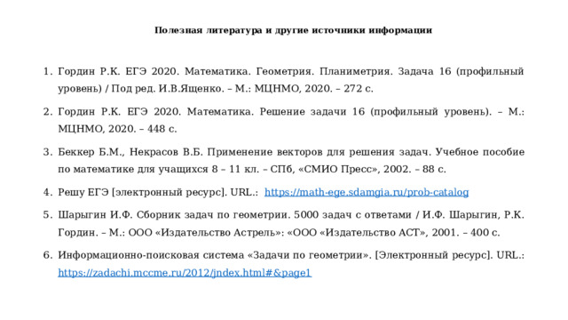 Полезная литература и другие источники информации   Гордин Р.К. ЕГЭ 2020. Математика. Геометрия. Планиметрия. Задача 16 (профильный уровень) / Под ред. И.В.Ященко. – М.: МЦНМО, 2020. – 272 с. Гордин Р.К. ЕГЭ 2020. Математика. Решение задачи 16 (профильный уровень). – М.: МЦНМО, 2020. – 448 с. Беккер Б.М., Некрасов В.Б. Применение векторов для решения задач. Учебное пособие по математике для учащихся 8 – 11 кл. – СПб, «СМИО Пресс», 2002. – 88 с. Решу ЕГЭ [электронный ресурс]. URL.: https :// math - ege . sdamgia . ru / prob - catalog Шарыгин И.Ф. Сборник задач по геометрии. 5000 задач с ответами / И.Ф. Шарыгин, Р.К. Гордин. – М.: ООО «Издательство Астрель»: «ООО «Издательство АСТ», 2001. – 400 с. Информационно-поисковая система «Задачи по геометрии». [Электронный ресурс]. URL.: https://zadachi.mccme.ru/2012/jndex.html#&page1  