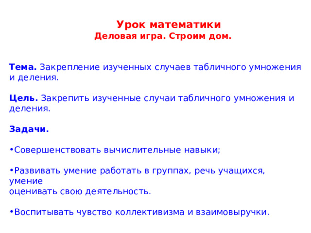  Урок математики   Деловая игра. Строим дом. Тема. Закрепление изученных случаев табличного умножения и деления. Цель. Закрепить изученные случаи табличного умножения и деления. Задачи. Совершенствовать вычислительные навыки;  Развивать умение работать в группах, речь учащихся, умение оценивать свою деятельность. Воспитывать чувство коллективизма и взаимовыручки. 