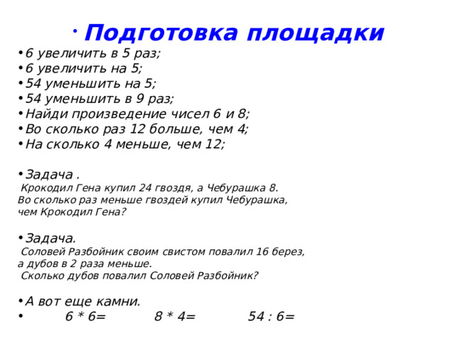  Подготовка площадки 6 увеличить в 5 раз; 6 увеличить на 5; 54 уменьшить на 5; 54 уменьшить в 9 раз; Найди произведение чисел 6 и 8; Во сколько раз 12 больше, чем 4; На сколько 4 меньше, чем 12;  Задача .  Крокодил Гена купил 24 гвоздя, а Чебурашка 8. Во сколько раз меньше гвоздей купил Чебурашка, чем Крокодил Гена? Задача.   Соловей Разбойник своим свистом повалил 16 берез, а дубов в 2 раза меньше.  Сколько дубов повалил Соловей Разбойник? А вот еще камни.  6 * 6= 8 * 4= 54 : 6= 