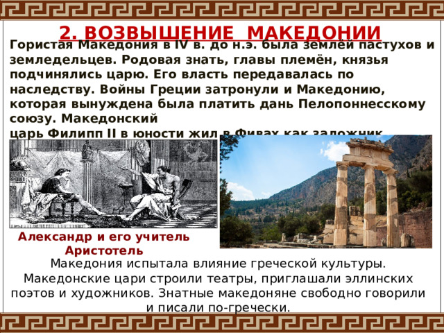 2. ВОЗВЫШЕНИЕ МАКЕДОНИИ Гористая Македония в IV в. до н.э. была землёй пастухов и земледельцев. Родовая знать, главы племён, князья подчинялись царю. Его власть передавалась по наследству. Войны Греции затронули и Македонию, которая вынуждена была платить дань Пелопоннесскому союзу. Македонский царь Филипп II в юности жил в Фивах как заложник. Александр и его учитель Аристотель Македония испытала влияние греческой культуры. Македонские цари строили театры, приглашали эллинских поэтов и художников. Знатные македоняне свободно говорили и писали по-гречески. 