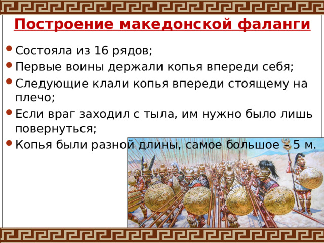 Построение македонской фаланги Состояла из 16 рядов; Первые воины держали копья впереди себя; Следующие клали копья впереди стоящему на плечо; Если враг заходил с тыла, им нужно было лишь повернуться; Копья были разной длины, самое большое – 5 м. 