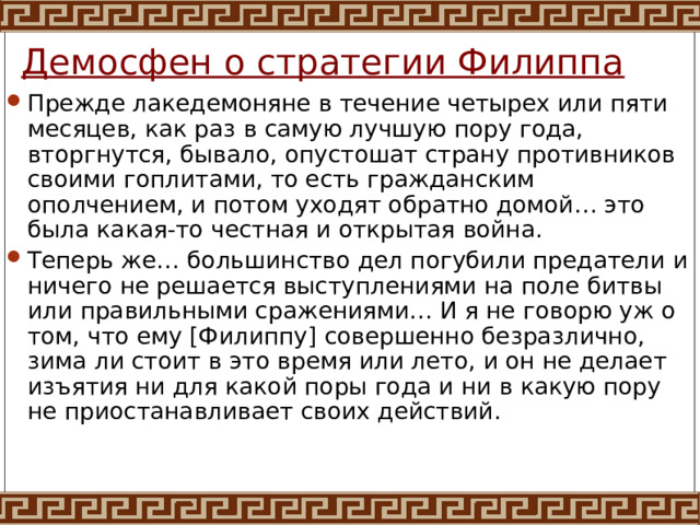 Демосфен о стратегии Филиппа Прежде лакедемоняне в течение четырех или пяти месяцев, как раз в самую лучшую пору года, вторгнутся, бывало, опустошат страну противников своими гоплитами, то есть гражданским ополчением, и потом уходят обратно домой… это была какая-то честная и открытая война. Теперь же… большинство дел погубили предатели и ничего не решается выступлениями на поле битвы или правильными сражениями… И я не говорю уж о том, что ему [Филиппу] совершенно безразлично, зима ли стоит в это время или лето, и он не делает изъятия ни для какой поры года и ни в какую пору не приостанавливает своих действий. 
