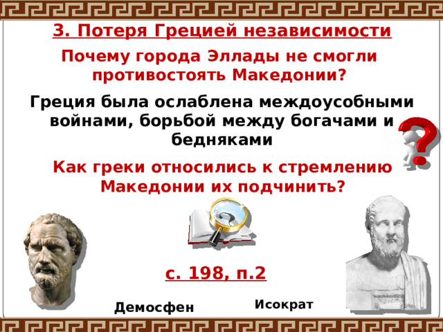 3. Потеря Грецией независимости Почему города Эллады не смогли противостоять Македонии? Греция была ослаблена междоусобными войнами, борьбой между богачами и бедняками Как греки относились к стремлению Македонии их подчинить? с. 198, п.2 Исократ Демосфен 