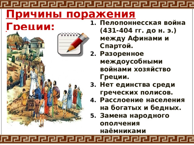 Причины поражения Греции: Пелопоннесская война (431-404 гг. до н. э.) между Афинами и Спартой. Разоренное междоусобными войнами хозяйство Греции. Нет единства среди греческих полисов. Расслоение населения на богатых и бедных. Замена народного ополчения наёмниками 