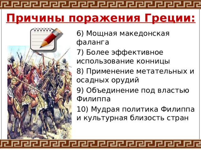 Причины поражения Греции: 6) Мощная македонская фаланга 7) Более эффективное использование конницы 8) Применение метательных и осадных орудий 9) Объединение под властью Филиппа 10) Мудрая политика Филиппа и культурная близость стран 
