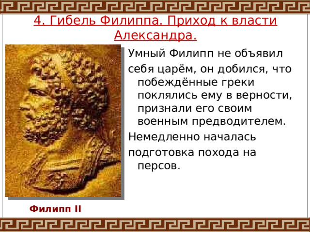 4. Гибель Филиппа. Приход к власти Александра. Умный Филипп не объявил себя царём, он добился, что побеждённые греки поклялись ему в верности, признали его своим военным предводителем. Немедленно началась подготовка похода на персов. Филипп II 