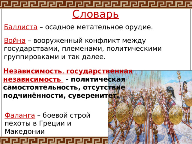Словарь Баллиста  – осадное метательное орудие. Война – вооруженный конфликт между государствами, племенами, политическими группировками и так далее. Независимость ,  государственная независимость  - политическая самостоятельность, отсутствие подчинённости, суверенитет. Фаланга  – боевой строй пехоты в Греции и Македонии 