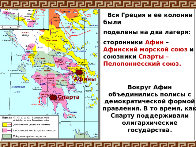  Вся Греция и ее колонии были поделены на два лагеря: сторонники Афин – Афинский морской союз и союзники Спарты – Пелопоннесский союз. Афины Вокруг Афин объединились полисы с демократической формой правления. В то время, как Спарту поддерживали олигархические государства. Спарта 