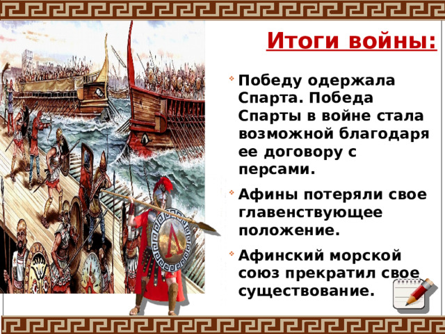 Итоги войны: Победу одержала Спарта. Победа Спарты в войне стала возможной благодаря ее договору с персами. Афины потеряли свое главенствующее положение. Афинский морской союз прекратил свое существование.  