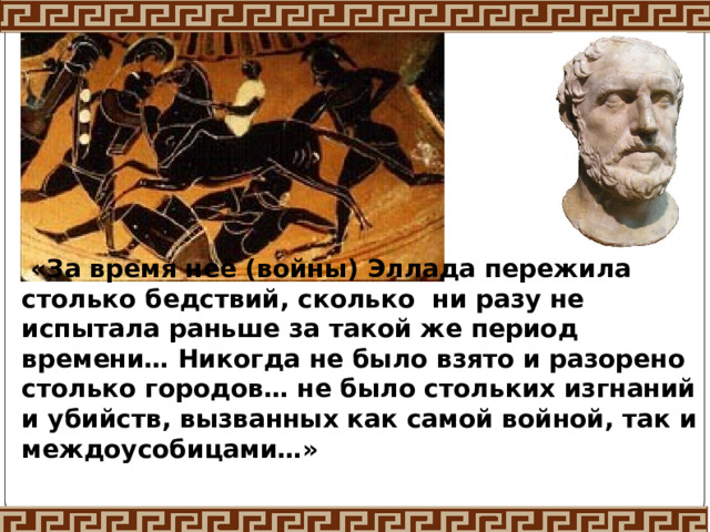  «За время неё (войны) Эллада пережила столько бедствий, сколько ни разу не испытала раньше за такой же период времени… Никогда не было взято и разорено столько городов… не было стольких изгнаний и убийств, вызванных как самой войной, так и междоусобицами…»  Фукидид 