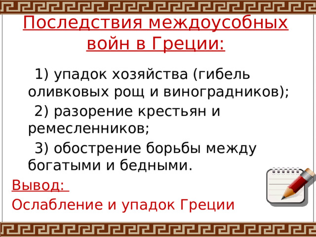 Последствия междоусобных войн в Греции:  1) упадок хозяйства (гибель оливковых рощ и виноградников);  2) разорение крестьян и ремесленников;  3) обострение борьбы между богатыми и бедными. Вывод: Ослабление и упадок Греции 