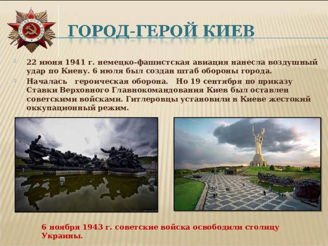 22 июня 1941 г. немецко-фашистская авиация нанесла воздушный удар по Киеву. 6 июля был создан штаб обороны города. Началась героическая оборона.   Но 19 сентября по приказу Ставки Верховного Главнокомандования Киев был оставлен советскими войсками. Гитлеровцы установили в Киеве жестокий оккупационный режим. 6 ноября 1943 г. советские войска освободили столицу Украины.  