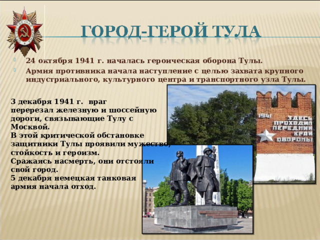 24 октября 1941 г. началась героическая оборона Тулы. Армия противника начала наступление с целью захвата крупного индустриального, культурного центра и транспортного узла Тулы.   3 декабря 1941 г. враг перерезал железную и шоссейную дороги, связывающие Тулу с Москвой. В этой критической обстановке защитники Тулы проявили мужество, стойкость и героизм. Сражаясь насмерть, они отстояли свой город. 5 декабря немецкая танковая армия начала отход.  