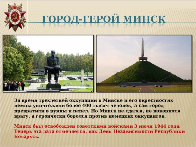 За время трехлетней оккупации в Минске и его окрестностях немцы уничтожили более 400 тысяч человек, а сам город превратили в руины и пепел. Но Минск не сдался, не покорился врагу, а героически боролся против немецких оккупантов.   Минск был освобожден советскими войсками 3 июля 1944 года. Теперь эта дата отмечается, как День Независимости Республики Беларусь. 