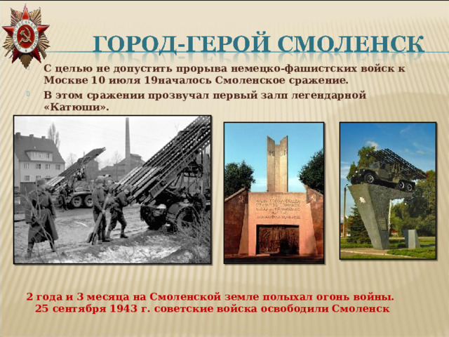 С целью не допустить прорыва немецко-фашистских войск к Москве 10 июля 19началось Смоленское сражение. В этом сражении прозвучал первый залп легендарной «Катюши».  2 года и 3 месяца на Смоленской земле полыхал огонь войны.  25 сентября 1943 г. советские войска освободили Смоленск 