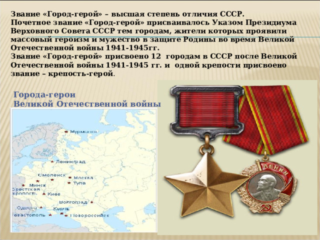 Звание «Город-герой» – высшая степень отличия СССР. Почетное звание «Город-герой» присваивалось Указом Президиума Верховного Совета СССР тем городам, жители которых проявили массовый героизм и мужество в защите Родины во время Великой Отечественной войны 1941-1945гг. Звание «Город-герой» присвоено 12 городам в СССР после Великой Отечественной войны 1941-1945 гг. и одной крепости присвоено звание – крепость-герой . Города-герои Великой Отечественной войны 