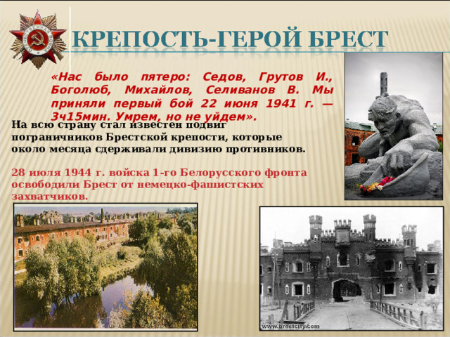 «Нас было пятеро: Седов, Грутов И., Боголюб, Михайлов, Селиванов В. Мы приняли первый бой 22 июня 1941 г. — 3ч15мин. Умрем, но не уйдем». На всю страну стал известен подвиг пограничников Брестской крепости, которые около месяца сдерживали дивизию противников.  28 июля 1944 г. войска 1-го Белорусского фронта освободили Брест от немецко-фашистских захватчиков.  