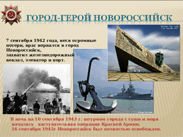   7 сентября 1942 года, неся огромные потери, враг ворвался в город Новороссийск, захватил железнодорожный вокзал, элеватор и порт. В ночь на 10 сентября 1943 г. штурмом города с суши и моря  началась наступательная операция Красной Армии.  16 сентября 1943г Новороссийск был полностью освобожден. 