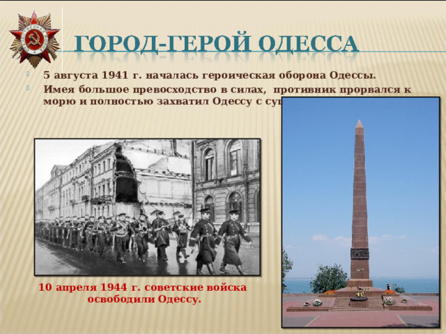 5 августа 1941 г. началась героическая оборона Одессы. Имея большое превосходство в силах, противник прорвался к морю и полностью захватил Одессу с суши. 10 апреля 1944 г. советские войска освободили Одессу. 
