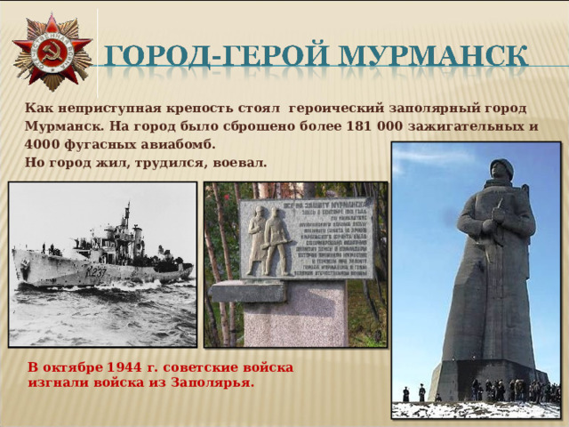 Как неприступная крепость стоял героический заполярный город Мурманск. На город было сброшено более 181 000 зажигательных и 4000 фугасных авиабомб. Но город жил, трудился, воевал.  В октябре 1944 г. советские войска изгнали войска из Заполярья.  