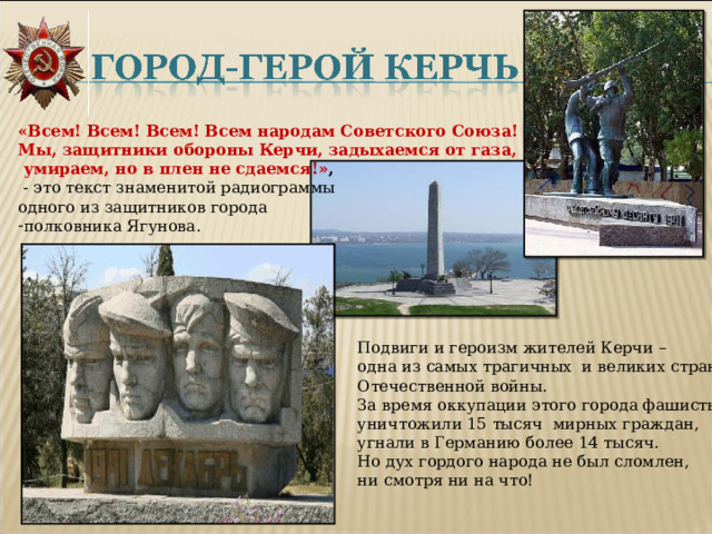 «Всем! Всем! Всем! Всем народам Советского Союза! Мы, защитники обороны Керчи, задыхаемся от газа,  умираем, но в плен не сдаемся!» ,  - это текст знаменитой радиограммы одного из защитников города полковника Ягунова. Подвиги и героизм жителей Керчи – одна из самых трагичных и великих страниц Отечественной войны. За время оккупации этого города фашисты уничтожили 15 тысяч мирных граждан, угнали в Германию более 14 тысяч. Но дух гордого народа не был сломлен, ни смотря ни на что! 
