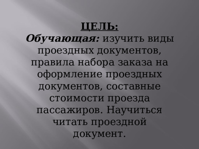 ЦЕЛЬ: Обучающая:  изучить  виды  проездных документов,  правила  набора  заказа  на оформление  проездных  документов, составные  стоимости  проезда пассажиров.  Научиться  читать проездной  документ. 