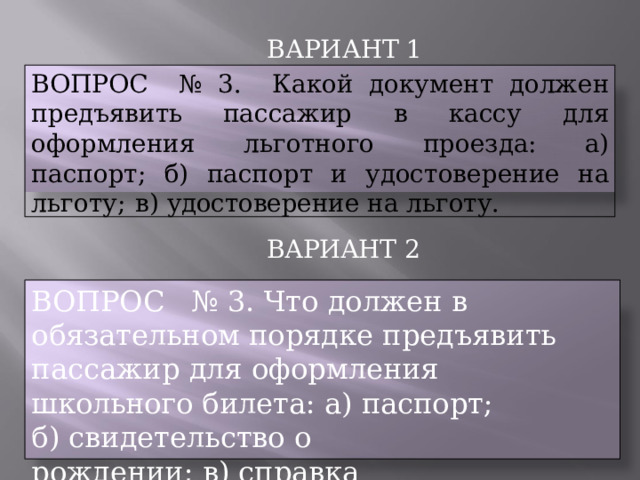 ВАРИАНТ  1 ВОПРОС  №  3.  Какой  документ  должен  предъявить пассажир  в  кассу  для  оформления  льготного  проезда: а)  паспорт;  б)  паспорт  и  удостоверение  на  льготу;  в) удостоверение  на  льготу. ВАРИАНТ  2 ВОПРОС  №  3.  Что  должен  в  обязательном порядке  предъявить  пассажир  для  оформления школьного  билета:  а)  паспорт; б)  свидетельство  о  рождении; в)  справка  со  школы. 