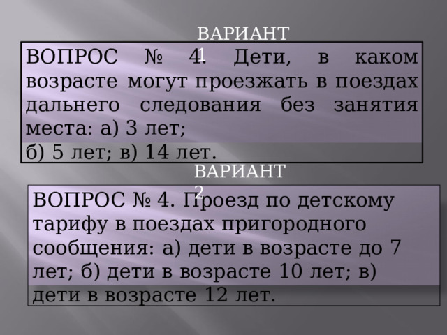 ВАРИАНТ  1 ВОПРОС  №  4.  Дети,  в  каком  возрасте  могут проезжать  в  поездах  дальнего  следования  без занятия  места:  а) 3  лет; б)  5  лет;  в)  14  лет. ВАРИАНТ  2 ВОПРОС  №  4.  Проезд  по  детскому  тарифу  в поездах  пригородного  сообщения:  а)  дети  в возрасте  до  7  лет;  б)  дети  в  возрасте  10  лет;  в) дети  в  возрасте  12  лет. 