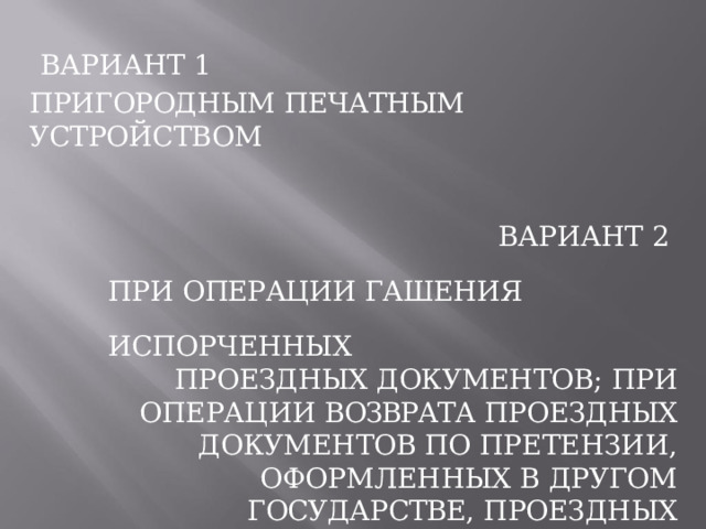 ВАРИАНТ  1 ПРИГОРОДНЫМ  ПЕЧАТНЫМ  УСТРОЙСТВОМ ВАРИАНТ  2 ПРИ  ОПЕРАЦИИ  ГАШЕНИЯ  ИСПОРЧЕННЫХ ПРОЕЗДНЫХ  ДОКУМЕНТОВ;  ПРИ  ОПЕРАЦИИ ВОЗВРАТА  ПРОЕЗДНЫХ  ДОКУМЕНТОВ  ПО ПРЕТЕНЗИИ,  ОФОРМЛЕННЫХ  В  ДРУГОМ ГОСУДАРСТВЕ,  ПРОЕЗДНЫХ  ДОКУМЕНТОВ, ОФОРМЛЕННЫХ  ПО  БЕЗНАЛИЧНОМУ  ВИДУ РАСЧЕТА  (КРОМЕ  ГРУПП  ШКОЛЬНИКОВ) 