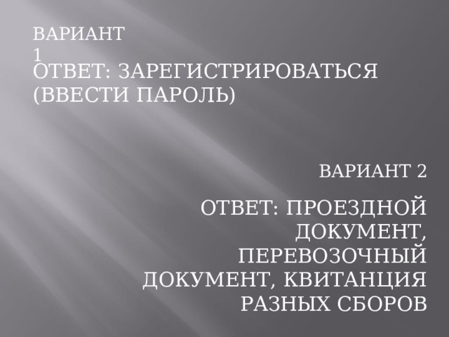 ВАРИАНТ  1 ОТВЕТ:  ЗАРЕГИСТРИРОВАТЬСЯ  (ВВЕСТИ ПАРОЛЬ) ВАРИАНТ  2 ОТВЕТ:  ПРОЕЗДНОЙ  ДОКУМЕНТ, ПЕРЕВОЗОЧНЫЙ  ДОКУМЕНТ, КВИТАНЦИЯ  РАЗНЫХ  СБОРОВ 