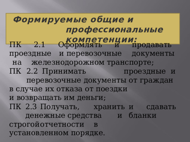 Формируемые  общие  и  профессиональные компетенции: ПК  2.1  Оформлять  и  продавать  проездные  и перевозочные  документы  на  железнодорожном транспорте; ПК  2.2  Принимать  проездные  и  перевозочные документы  от  граждан  в  случае  их  отказа  от  поездки и  возвращать  им  деньги; ПК  2.3  Получать,  хранить  и  сдавать  денежные средства   и  бланки  строгой  отчетности  в установленном  порядке. 