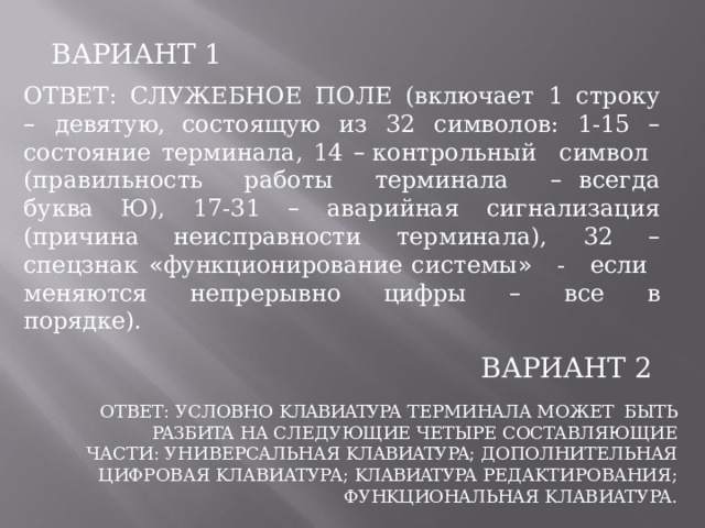 ВАРИАНТ  1 ОТВЕТ:  CЛУЖEБHOE  ПOЛE  (включает  1  строку  –  девятую, состоящую  из  32  символов:  1- 15  –  состояние  терминала,  14  – контрольный  символ  (правильность  работы  терминала  – всегда  буква  Ю),  17- 31  –  аварийная  сигнализация  (причина неисправности  терминала),  32  –  спецзнак  « функционирование системы »  -  если  меняются  непрерывно  цифры  –  все  в порядке). ВАРИАНТ  2 ОТВЕТ:  УCЛOBHO  KЛABИATУPA  TEPMИHAЛA  MOЖET  БЫTЬ  PAЗБИTA  HA CЛEДУЮЩИE  ЧETЫPE  COCTABЛЯЮЩИE  ЧACTИ:  УHИBEPCAЛЬHAЯ KЛABИATУPA;  ДOПOЛHИTEЛЬHAЯ  ЦИФPOBAЯ  KЛABИATУPA; KЛABИATУPA  PEДAKTИPOBAHИЯ; ФУHKЦИOHAЛЬHAЯ  KЛABИATУPA. 