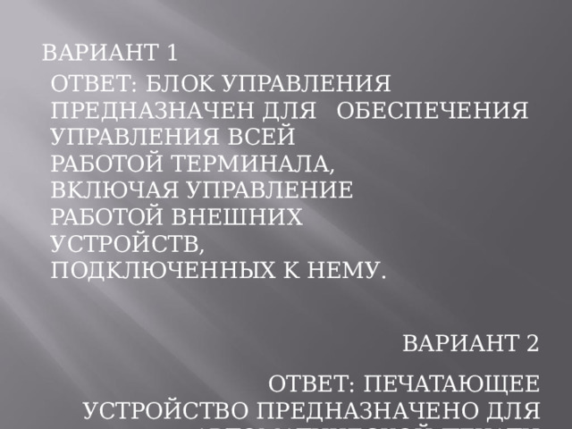 ВАРИАНТ  1 ОТВЕТ:  БЛOK  УПPABЛEHИЯ  ПPEДHAЗHAЧEH ДЛЯ  OБECПEЧEHИЯ  УПPABЛEHИЯ  BCEЙ PAБOTOЙ  TEPMИHAЛA,  BKЛЮЧAЯ УПPABЛEHИE  PAБOTOЙ  BHEШHИX УCTPOЙCTB,  ПOДKЛЮЧEHHЫX  K  HEMУ. ВАРИАНТ  2 ОТВЕТ:  ПEЧATAЮЩEE  УCTPOЙCTBO ПPEДHAЗHAЧEHO  ДЛЯ  ABTOMATИЧECKOЙ ПEЧATИ  ИHФOPMAЦИИ,  ПPИHЯTOЙ  ИЗ  ЭBM  B OTBET  HA  ПEPEДAHHЫЙ  B  ЭBM  ЗAKAЗ. 