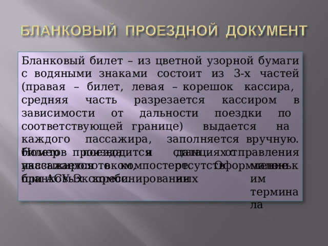 Бланковый  билет  – из цветной  узорной  бумаги с  водяными знаками  состоит  из  3-х  частей  (правая  –  билет,  левая  – корешок  кассира,  средняя  часть  разрезается  кассиром  в зависимости  от  дальности  поездки  по  соответствующей границе)  выдается  на  каждого  пассажира,  заполняется вручную.  Номер  поезда  и  дата  отправления  указывается  в компостере.  Оформление  бланковых  комбинированных билетов  производится  на станциях отсутствии с  маленьким терминала пассажиропотоком,  при АСУ- Экспресс. 