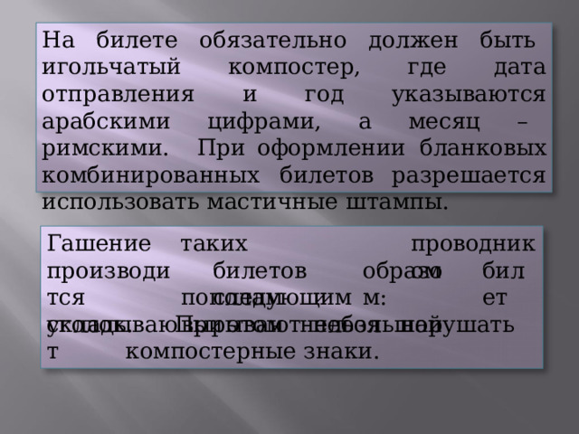 На  билете  обязательно  должен  быть  игольчатый компостер,  где  дата  отправления  и  год  указываются арабскими  цифрами,  а  месяц  –  римскими.  При оформлении  бланковых  комбинированных  билетов разрешается  использовать  мастичные  штампы. проводником таких  билетов следующим Гашение производится складывают образом: билет пополам  и  вырывают  небольшой уголок.  При  этом  нельзя  нарушать  компостерные знаки. 