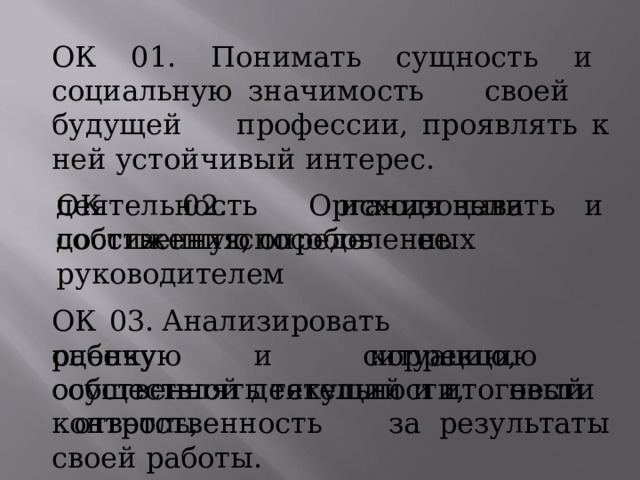 ОК  01.  Понимать  сущность  и  социальную значимость  своей  будущей  профессии, проявлять  к  ней  устойчивый  интерес. ОК  02.  Организовывать  собственную деятельность  исходя  цели  и  способов  ее достижения,  определенных  руководителем ОК  03.  Анализировать  рабочую  ситуацию, осуществлять  текущий  и  итоговый  контроль, оценку  и  коррекцию  собственной деятельности,  нести  ответственность  за результаты  своей  работы. 