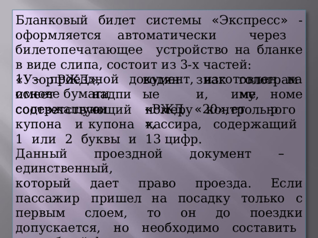 Бланковый  билет  системы  « Экспресс »  -  оформляется автоматически  через  билетопечатающее  устройство на  бланке  в  виде  слипа,  состоит  из  3- х  частей: 1  –  проездной  документ,  изготовлен  на  основе  бумаги знаки, водяные « Узор  РЖД » ,  имеет содержащую голограмму, « РЖД » , « 20 » , надписи имеет номер соответствующий  номеру  контрольного  купона  и купона  кассира,  содержащий  1  или  2  буквы  и  13 цифр. Данный  проездной  документ  –  единственный, который  дает  право  проезда.  Если  пассажир  пришел на  посадку  только  с  первым  слоем,  то  он  до  поездки допускается,  но  необходимо  составить  акт  общей формы. 