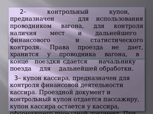 –  контрольный  купон,  предназначен  для использования  проводником  вагона,  для  контроля наличия  мест  и  дальнейшего  финансового  и статистического  контроля.  Права  проезда  не  дает, хранится  у  проводника  вагона,  в  конце  поездки сдается  начальнику  поезда  для  дальнейшей обработки. –  купон  кассира,  предназначен  для  контроля финансовой  деятельности  кассира.  Проездной документ  и  контрольный  купон  отдается  пассажиру, купон  кассира  остается  у  кассира,  оформившего проездной  документ.  При  обнаружении  купона кассира  проводник  вагона  должен  доложить  об  этом начальнику  поезда. 