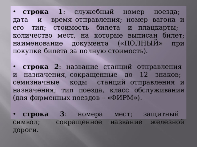  строка  1 :  служебный  номер  поезда;  дата  и  время отправления;  номер  вагона  и  его  тип;  стоимость  билета  и плацкарты;  количество  мест,  на  которые  выписан  билет; наименование  документа  ( « ПОЛНЫЙ »  при  покупке  билета за  полную  стоимость).  строка  2 :  название  станций  отправления  и  назначения, сокращенные  до  12  знаков;  семизначные  коды  станций отправления  и  назначения;  тип  поезда,  класс  обслуживания (для  фирменных  поездов  –  « ФИРМ » ).  строка  3 :  номера  мест;  защитный  символ;  сокращенное название  железной  дороги. 