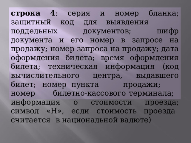 строка  4 :  серия  и  номер  бланка;  защитный  код  для выявления  поддельных  документов;  шифр документа  и  его  номер  в  запросе  на  продажу;  номер запроса  на продажу;  дата оформления  билета;  время оформления  билета;  техническая  информация  (код вычислительного  центра,  выдавшего  билет;  номер пункта  продажи;  номер  билетно-кассового терминала;  информация  о  стоимости  проезда; символ  « Н » ,  если  стоимость  проезда  считается  в национальной  валюте) 