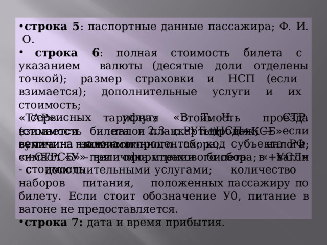 строка  5 :  паспортные  данные  пассажира;  Ф.  И.  О.  строка  6 :  полная  стоимость  билета  с  указанием  валюты (десятые  доли  отделены  точкой);  размер  страховки  и  НСП (если  взимается);  дополнительные услуги  и  их  стоимость; « ТАР »  -  тарифная  стоимость  проезда  (стоимость  билета  и плацкарты);  « +КСБ »  -  величина  комиссионного  сбора; « +СТРСБ »  -  величина  страхового  сбора;  « +УСЛ »  - стоимость сервисных  услуг;  « В  Т.  Ч.  СТР.  2.3  РУБ+НСП »  —  если налога; взимается  налог  с  продаж;  сумма  взимаемого величина  налога  в  процентах;  код  субъекта  РФ;  символ  « У » при  оформлении  билета  в  вагон  с  дополнительными услугами;  количество  наборов  питания,  положенных пассажиру  по  билету.  Если  стоит  обозначение  У0,  питание  в вагоне  не  предоставляется. строка  7:  дата  и  время  прибытия. 