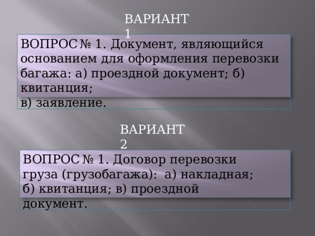 ВАРИАНТ  1 ВОПРОС  №  1.  Документ,  являющийся основанием  для  оформления  перевозки  багажа:  а) проездной  документ;  б)  квитанция; в)  заявление. ВАРИАНТ  2 ВОПРОС  №  1.  Договор  перевозки  груза (грузобагажа):  а)  накладная;  б)  квитанция;  в) проездной  документ. 