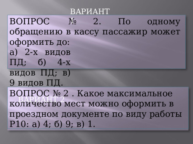 ВАРИАНТ  1 ВОПРОС  №  2.  По  одному  обращению  в кассу пассажир  может  оформить  до: а)  2-х  видов  ПД; б)  4-х  видов  ПД; в)  9  видов ПД. ВАРИАНТ  2 ВОПРОС  №  2  .  Какое  максимальное  количество мест  можно  оформить  в  проездном  документе по  виду  работы  Р10:  а)  4;  б)  9;  в)  1. 