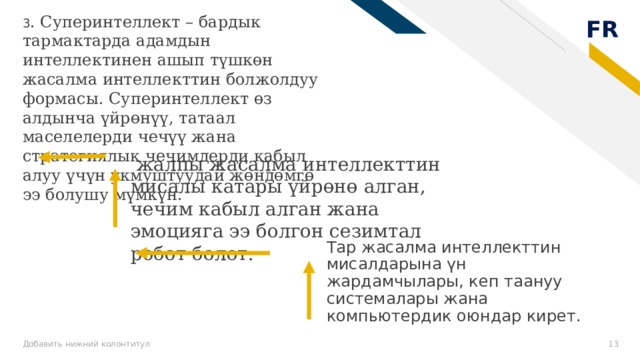 3 . Суперинтеллект – бардык тармактарда адамдын интеллектинен ашып түшкөн жасалма интеллекттин болжолдуу формасы. Суперинтеллект өз алдынча үйрөнүү, татаал маселелерди чечүү жана стратегиялык чечимдерди кабыл алуу үчүн укмуштуудай жөндөмгө ээ болушу мүмкүн.  жалпы жасалма интеллекттин мисалы катары үйрөнө алган, чечим кабыл алган жана эмоцияга ээ болгон сезимтал робот болот. Тар жасалма интеллекттин мисалдарына үн жардамчылары, кеп таануу системалары жана компьютердик оюндар кирет. Добавить нижний колонтитул 8 