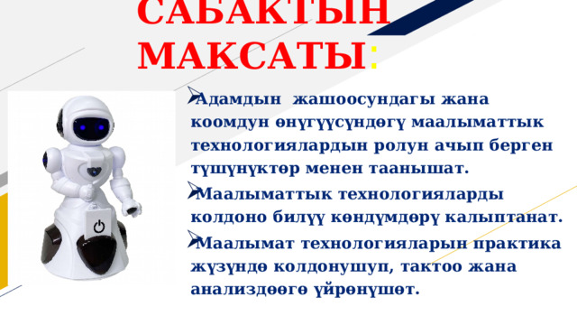 Сабактын максаты : Адамдын жашоосундагы жана коомдун өнүгүүсүндөгү маалыматтык технологиялардын ролун ачып берген түшүнүктөр менен таанышат. Маалыматтык технологияларды колдоно билүү көндүмдөрү калыптанат. Маалымат технологияларын практика жүзүндө колдонушуп, тактоо жана анализдөөгө үйрөнүшөт.  