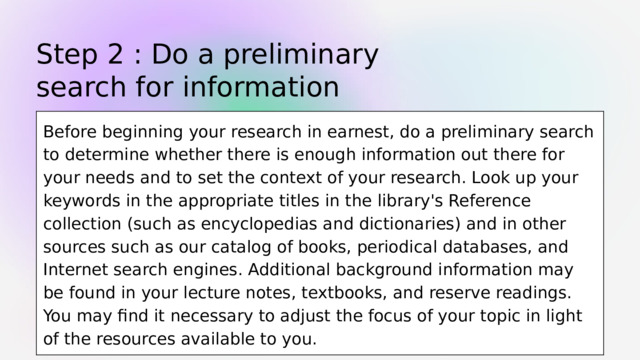 Step 2 : Do a preliminary search for information Before beginning your research in earnest, do a preliminary search to determine whether there is enough information out there for your needs and to set the context of your research. Look up your keywords in the appropriate titles in the library's Reference collection (such as encyclopedias and dictionaries) and in other sources such as our catalog of books, periodical databases, and Internet search engines. Additional background information may be found in your lecture notes, textbooks, and reserve readings. You may find it necessary to adjust the focus of your topic in light of the resources available to you. 